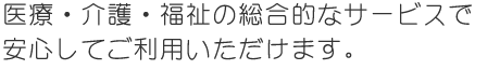 医療・介護・福祉の総合的なサービスで安心してご利用いただけます。